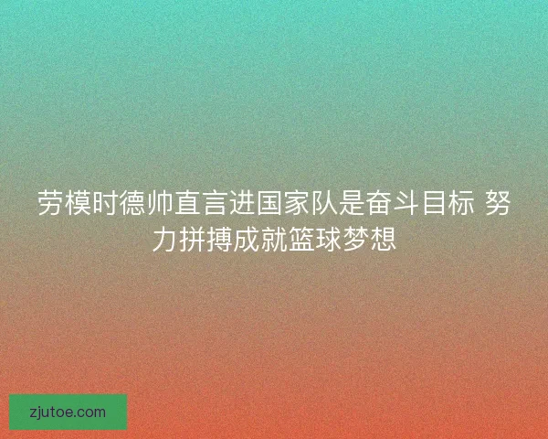 劳模时德帅直言进国家队是奋斗目标 努力拼搏成就篮球梦想