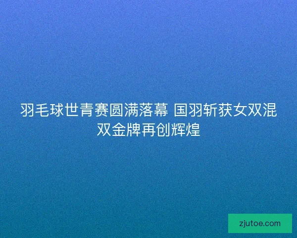 羽毛球世青赛圆满落幕 国羽斩获女双混双金牌再创辉煌